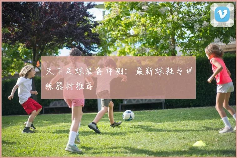 天下足球装备评测:最新球鞋与训练器材推荐