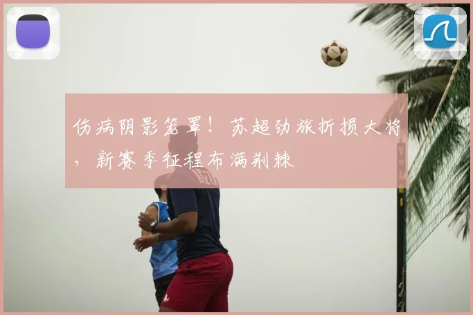 伤病阴影笼罩！苏超劲旅折损大将，新赛季征程布满荆棘