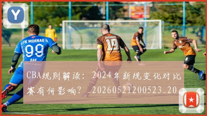 CBA规则解读:2024年新规变化对比赛有何影响?_20260521200523_20260606165311
