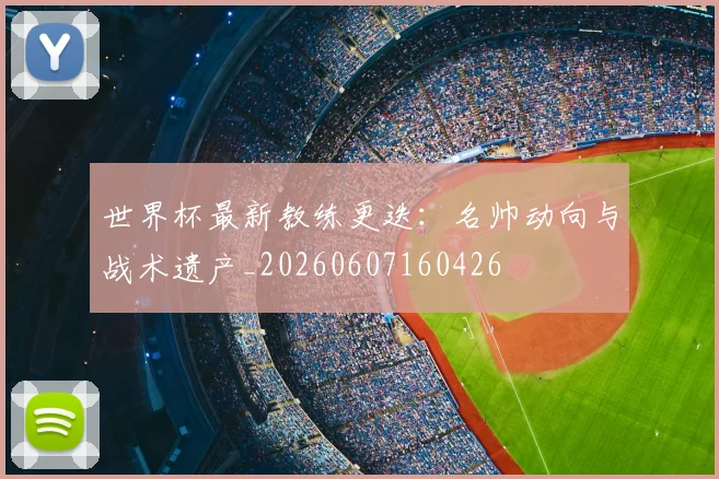 世界杯最新教练更迭：名帅动向与战术遗产_20260607160426