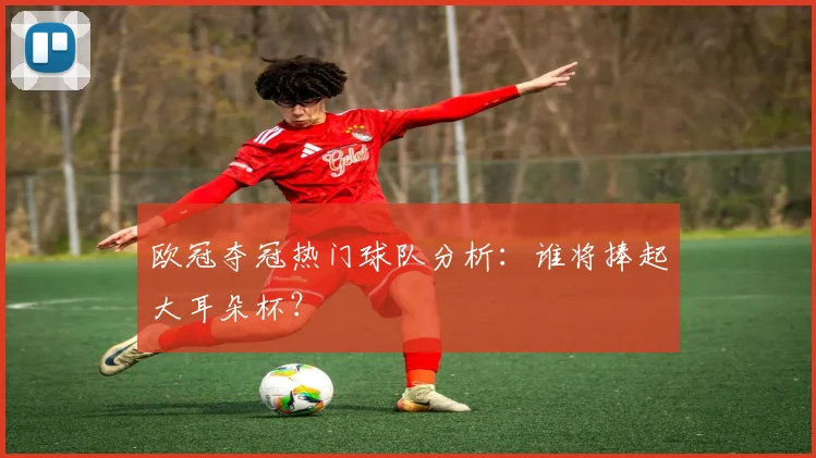 欧冠夺冠热门球队分析:谁将捧起大耳朵杯?