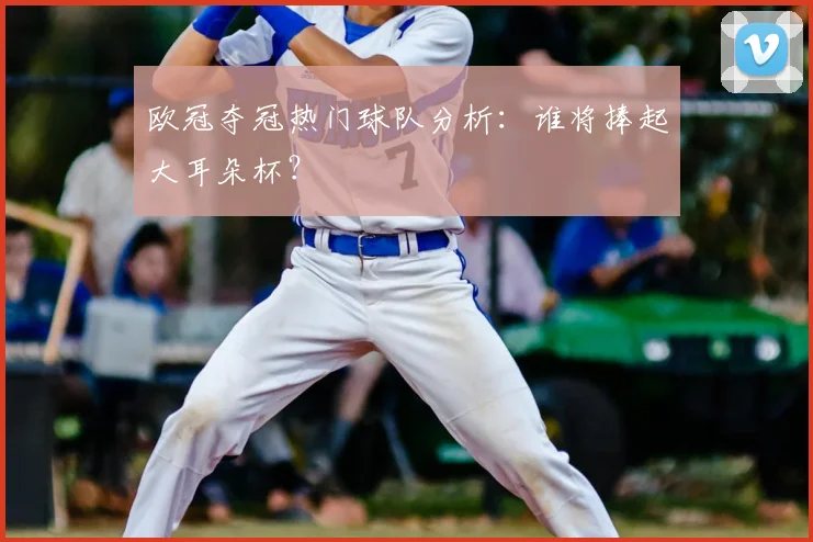 欧冠夺冠热门球队分析:谁将捧起大耳朵杯?