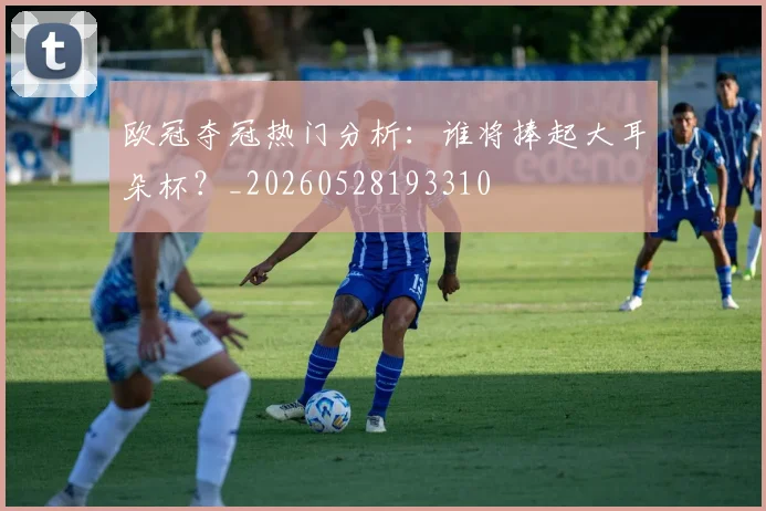 欧冠夺冠热门分析：谁将捧起大耳朵杯？_20260528193310