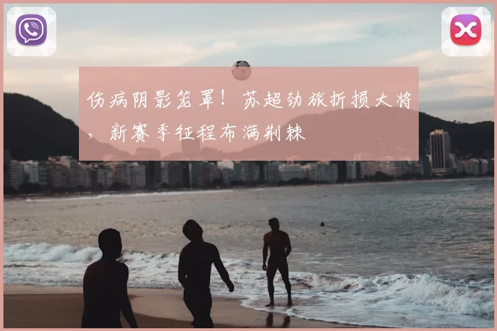 伤病阴影笼罩!苏超劲旅折损大将,新赛季征程布满荆棘